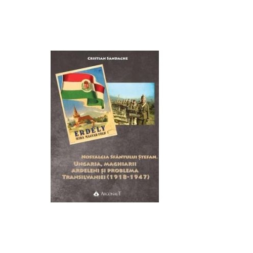 Nostalgia Sfantului Stefan. Ungaria, maghiarii ardeleni si problema Transilvaniei (1918-1947) - Cristian Sandache