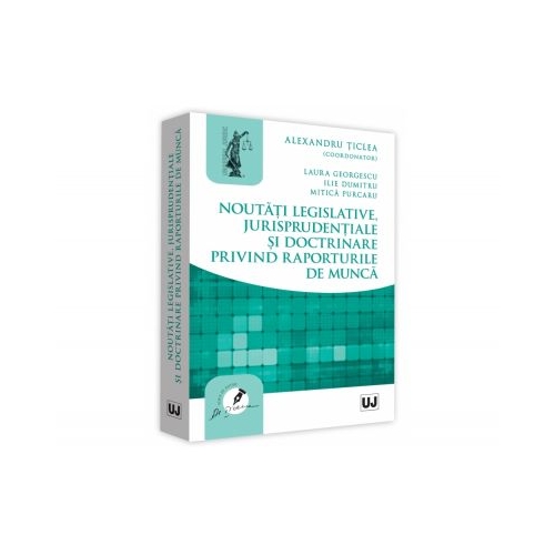 Noutati legislative, jurisprudentiale si doctrinare privind raporturile de munca - Alexandru Ticlea, Laura Georgescu, Ilie Dumitru, Mitica Purcaru