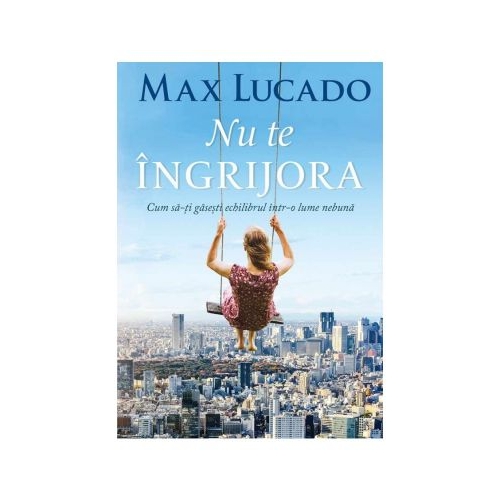 Nu te ingrijora. Cum sa-ti gasesti echilibrul intr-o lume nebuna - Max Lucado