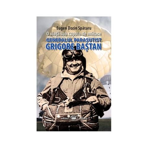 O viata sub cupola de matase. Generalul parasutist Grigore Bastan - Eugen Dorin Spataru