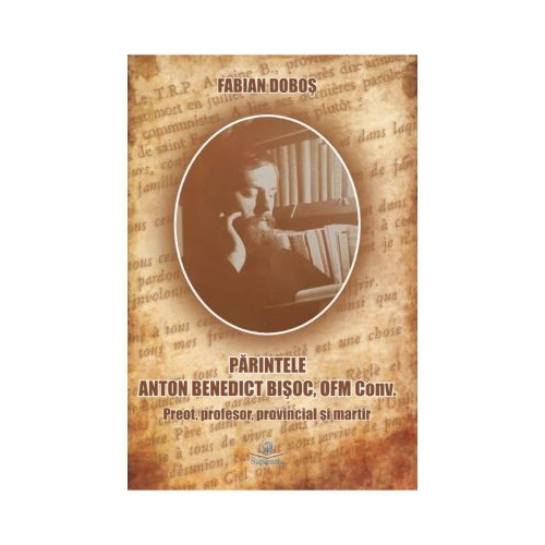 Parintele Anton Benedict Bisoc, OFM Conv. Preot, profesor, provincial si martir - Fabian Dobos