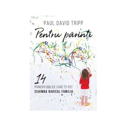 Pentru parinti. 14 principii biblice care iti pot schimba radical familia - Paul David Tripp
