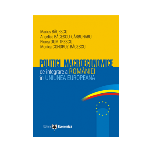 Politici macroeconomice de integrare a Romaniei in Uniunea Europeana - Marius Bacescu, Florea Dumitrescu, Angelica Bacescu-Carbunaru, Monica Condruz-Bacescu
