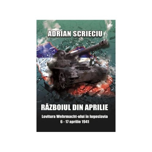 Razboiul din aprilie. Lovitura Wehrmacht-ului in Iugoslavia 6-17 aprilie 1941 - Adrian Scrieciu