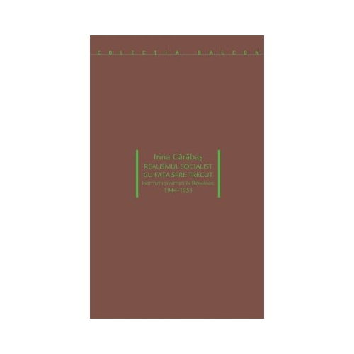 Realismul socialist cu fața spre trecut. Institutii si artisti in Romania 1944-1953 - Irina Carabas