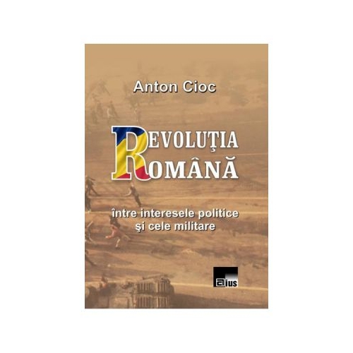 Revolutia Romana, intre interesele politice si cele militare - Anton Cioc
