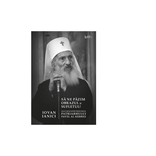 Sa ne pazim obrazul si sufletul! Sfaturile si invataturile Patriarhului Pavel al Serbiei - Iovan Ianici
