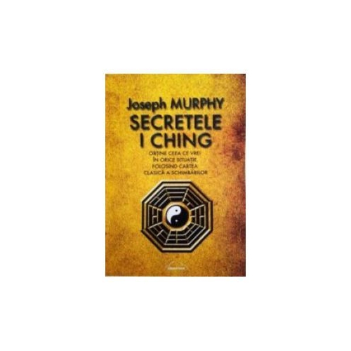 Secretele I Ching. Obtine ceea ce vrei in orice situatie folosind cartea clasica a schimbarilor - Joseph Murphy