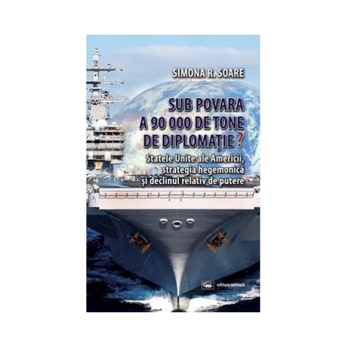 Sub povara a 90 000 de tone de diplomatie? Statele Unite ale Americii, strategia hegemonica si declinul relativ de putere - Simona R. Soare