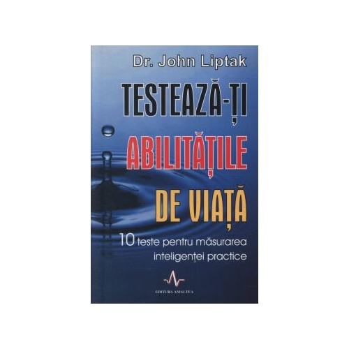 TESTEAZA-TI ABILITATILE DE VIATA. 10 teste pentru masurarea inteligentei practice - John Liptak