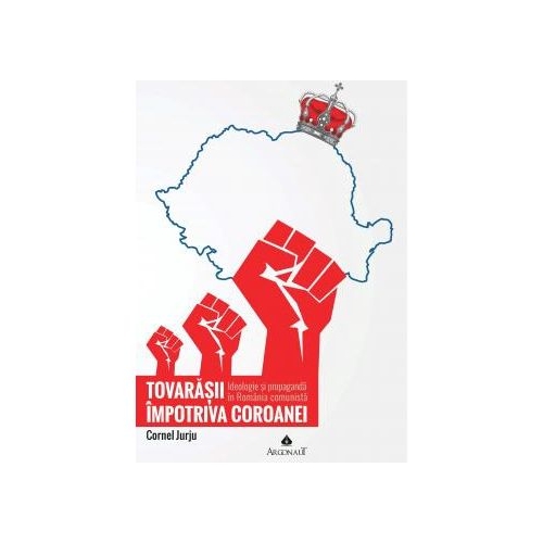 Tovarasii impotriva Coroanei: ideologie si propaganda in Romania comunista - Cornel Jurju