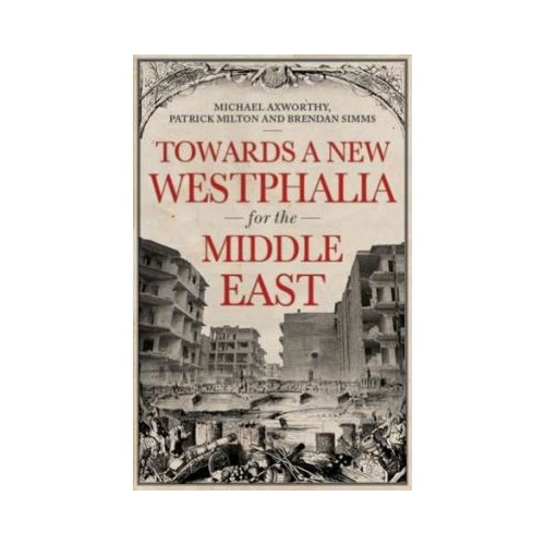 Towards A Westphalia for the Middle East - Patrick Milton, Michael Axworthy, Brendan Simms