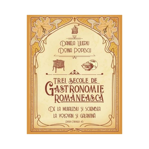 Trei secole de bucatarie-gastronomie romaneasca. De la muhalebiu si schembea la volovan si galantina - Doina Popescu, Daniela Ulieriu