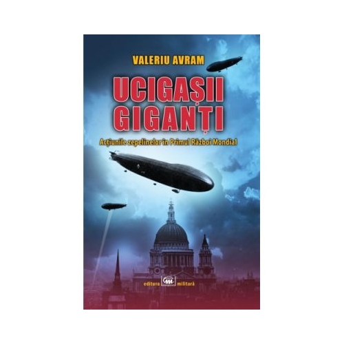 Ucigasii giganti. Actiunile zepelinelor in Primul Razboi Mondial - Valeriu Avram