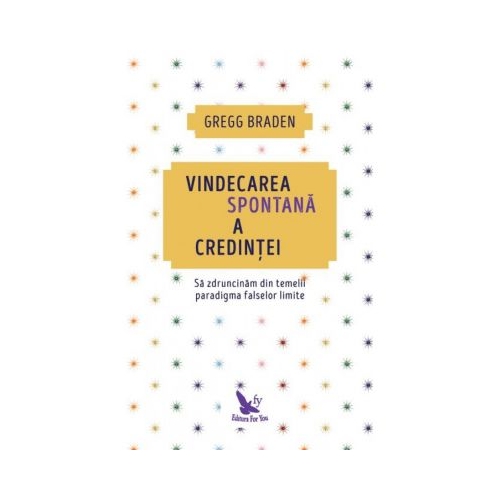 Vindecarea spontana a credintei. Sa zdruncinam din temelii paradigma falselor limite - Gregg Braden