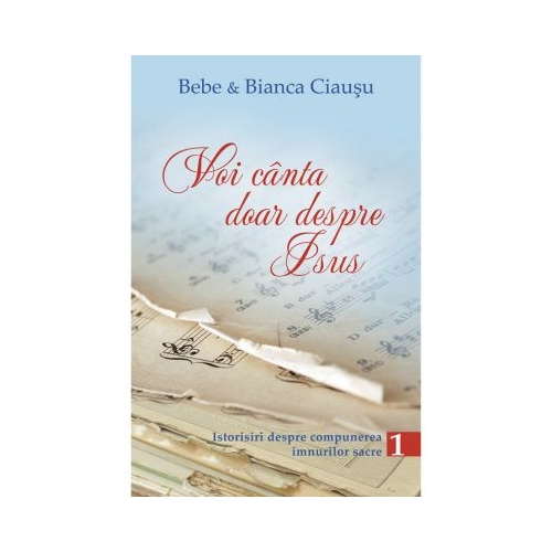 Voi canta doar despre Isus. Istorisiri despre compunerea imnurilor sacre, volumul 1 - Bebe &amp; Bianca Ciausu
