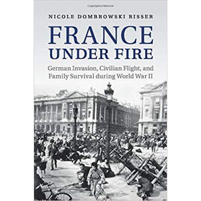 France under Fire: German Invasion, Civilian Flight and Family Survival during World War II - Nicole Dombrowski Risser