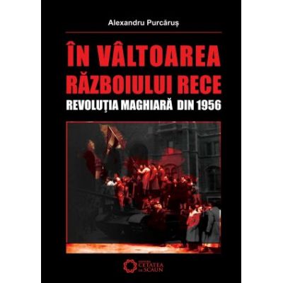 In valtoarea Razboiului Rece. Revolutia Maghiara din 1956 - Alexandru Purcarus