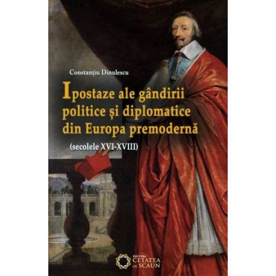 Ipostaze ale gandirii politice si diplomatice din Europa premoderna (secolele XVI- XVIII) - Constantiu Dinulescu