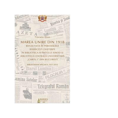 Marea Unire din 1918 reflectata in perioadele bisericesti existente in Biblioteca Sfantului Sinod si Biblioteca Centrala Universitara Carol I din Bucuresti - Tincuta Ojog