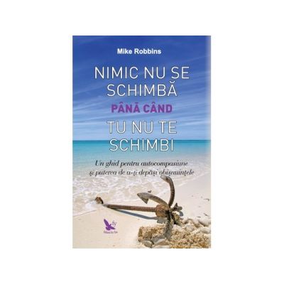 Nimic nu se schimba pana cand tu nu te schimbi. Un ghid pentru autocompasiune si puterea de a-ti depasi obisnuintele - Mike Robbins