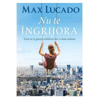 Nu te ingrijora. Cum sa-ti gasesti echilibrul intr-o lume nebuna - Max Lucado