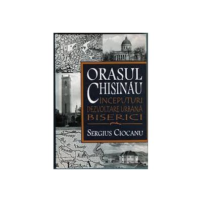 Orasul Chisinau. Inceputuri. Dezvoltare urbana. Biserici. Secolele XV-XIX - Sergiu Ciocanu