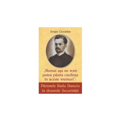 Parintele Radu Stanciu in dosarele securitatii. Numai asa ne vom pastra credinta in aceste vremuri - Sergiu Ciocarlan