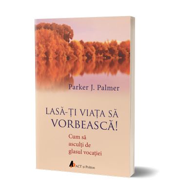 Lasa-ti viata sa vorbeasca. Cum sa asculti de glasul vocatiei - Parker J. Palmer