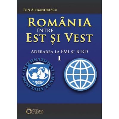 Romania intre Est si Vest. Volumul I. Aderarea Romaniei la FMI si BIRD (1972) - Ion Alexandrescu