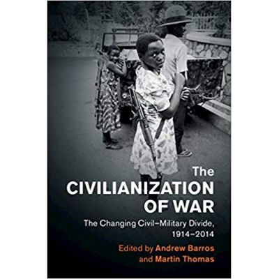The Civilianization of War: The Changing Civil–Military Divide, 1914–2014 - Andrew Barros, Martin Thomas