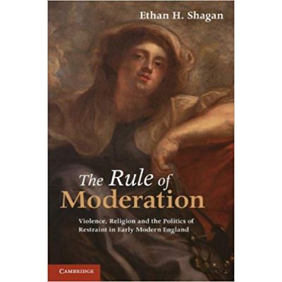 The Rule of Moderation: Violence, Religion and the Politics of Restraint in Early Modern England - Ethan H. Shagan