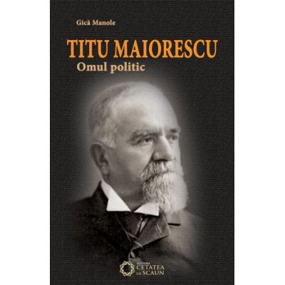 Titu Maiorescu. Omul politic - Gica Manole