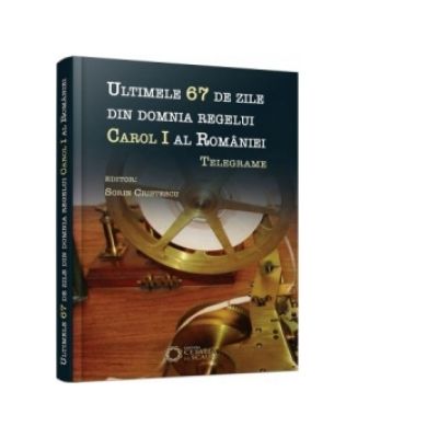 Ultimele 67 de zile din domnia regelui Carol I al Romaniei. Telegrame - Sorin Cristescu