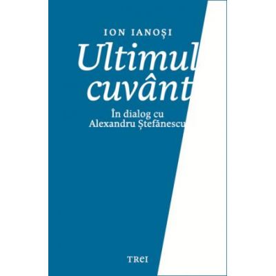 Ultimul cuvant. In dialog cu Alexandru Stefanescu - Ion Ianosi