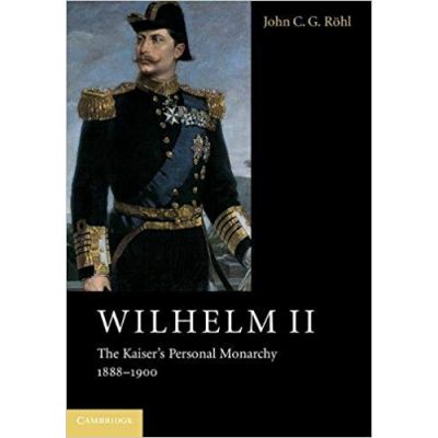 Wilhelm II: The Kaiser\'s Personal Monarchy, 1888–1900 - John C. G. Rohl